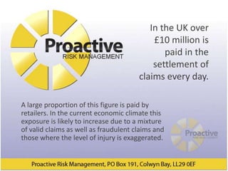 In the UK over
                                           £10 million is
                                              paid in the
                                           settlement of
                                       claims every day.

A large proportion of this figure is paid by
retailers. In the current economic climate this
exposure is likely to increase due to a mixture
of valid claims as well as fraudulent claims and
those where the level of injury is exaggerated.
 