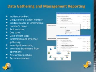 Data Gathering and Management Reporting
●
●
●
●
●
●
●
●
●
●
●
●

Incident number;
Unique Store incident number;
Incident source of information;
Handler’s name;
Actions taken;
Due dates;
Date of next step;
Information and evidence
gathering;
Investigation reports;
Voluntary Statements from
operations;
Assessment analysis;
Recommandation.

*

 