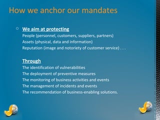 How we anchor our mandates
○ We aim at protecting
People (personnel, customers, suppliers, partners)
Assets (physical, data and information)
Reputation (image and notoriety of customer service) . . .

Through
The identification of vulnerabilities
The deployment of preventive measures
The monitoring of business activities and events
The management of incidents and events
The recommendation of business-enabling solutions.

*

 