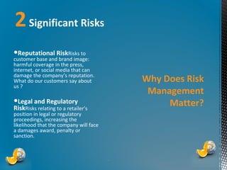 2 Significant Risks
●Reputational RiskRisks to

customer base and brand image:
harmful coverage in the press,
internet, or social media that can
damage the company’s reputation.
What do our customers say about
us ?

Why Does Risk
Management
Matter?

●Legal and Regulatory
RiskRisks relating to a retailer’s

position in legal or regulatory
proceedings, increasing the
likelihood that the company will face
a damages award, penalty or
sanction.

*

*

 