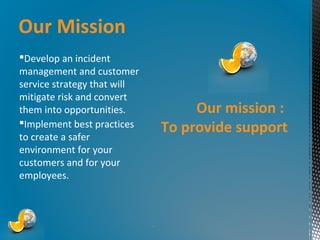 Our Mission
Develop an incident
management and customer
service strategy that will
mitigate risk and convert
them into opportunities.
Implement best practices
to create a safer
environment for your
customers and for your
employees.

Our mission :
To provide support

*

 