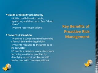 ●Builds Credibility proactively

○Builds credibility with public,
regulators, and the courts. Be a “Good
citizen”
○Prevent recurring incidents

●Prevents Escalation

○Prevents a complaint from becoming
a formal demand or legal claim
○Prevents recourse to the press or to
the regulator
○Prevents a problem in one store from
becoming a national problem by
identifying systemic problems with
products or with company policies

*

Key Benefits of
Proactive Risk
Management

 