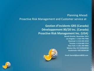 Planning Ahead:
Proactive Risk Management and Customer service at
Gestion d’incidents GRS (Canada)
Développement 80/20 inc. (Canada)
Proactive Risk Management Inc. (USA)
Benoit Grenier, November 2013
Los Angeles + 1-323-744-7446
Montreal +1-514-444-3218
Toronto +1-416-660-1514
New York +1-201-204-9082
Mexico City +52 5539648234
Guatemala +502 66284100
Email: benoit@parm8020.com

*

 