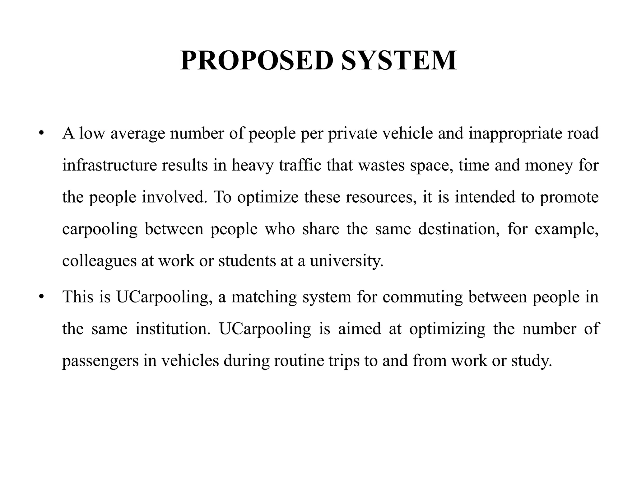 PROPOSED SYSTEM
• A low average number of people per private vehicle and inappropriate road
infrastructure results in heavy traffic that wastes space, time and money for
the people involved. To optimize these resources, it is intended to promote
carpooling between people who share the same destination, for example,
colleagues at work or students at a university.
• This is UCarpooling, a matching system for commuting between people in
the same institution. UCarpooling is aimed at optimizing the number of
passengers in vehicles during routine trips to and from work or study.
 