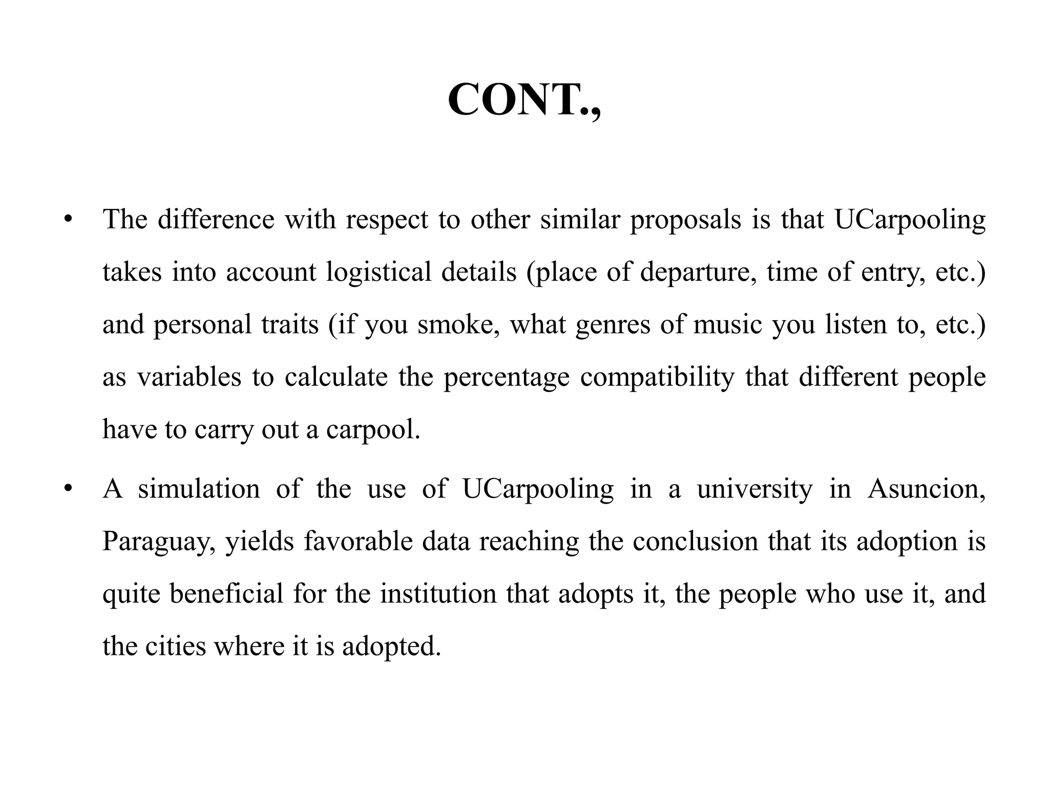 CONT.,
• The difference with respect to other similar proposals is that UCarpooling
takes into account logistical details (place of departure, time of entry, etc.)
and personal traits (if you smoke, what genres of music you listen to, etc.)
as variables to calculate the percentage compatibility that different people
have to carry out a carpool.
• A simulation of the use of UCarpooling in a university in Asuncion,
Paraguay, yields favorable data reaching the conclusion that its adoption is
quite beneficial for the institution that adopts it, the people who use it, and
the cities where it is adopted.
 