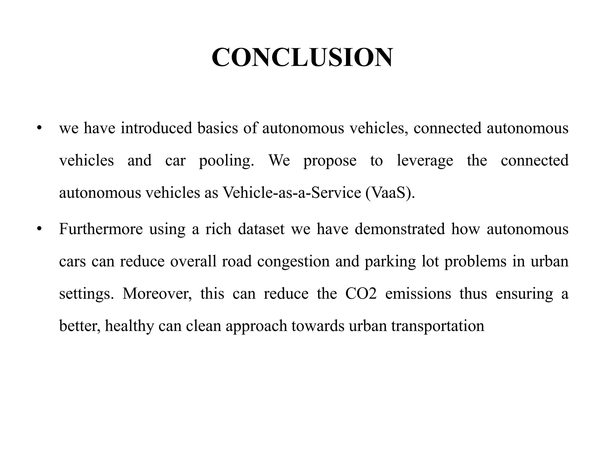 CONCLUSION
• we have introduced basics of autonomous vehicles, connected autonomous
vehicles and car pooling. We propose to leverage the connected
autonomous vehicles as Vehicle-as-a-Service (VaaS).
• Furthermore using a rich dataset we have demonstrated how autonomous
cars can reduce overall road congestion and parking lot problems in urban
settings. Moreover, this can reduce the CO2 emissions thus ensuring a
better, healthy can clean approach towards urban transportation
 