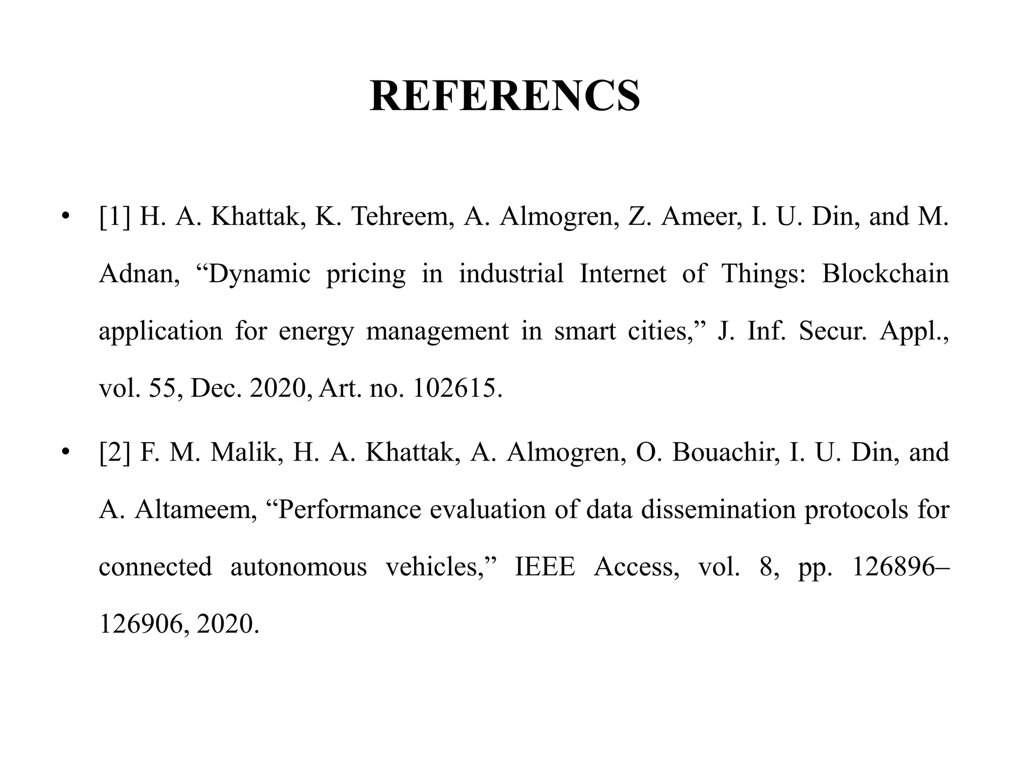 REFERENCS
• [1] H. A. Khattak, K. Tehreem, A. Almogren, Z. Ameer, I. U. Din, and M.
Adnan, “Dynamic pricing in industrial Internet of Things: Blockchain
application for energy management in smart cities,” J. Inf. Secur. Appl.,
vol. 55, Dec. 2020, Art. no. 102615.
• [2] F. M. Malik, H. A. Khattak, A. Almogren, O. Bouachir, I. U. Din, and
A. Altameem, “Performance evaluation of data dissemination protocols for
connected autonomous vehicles,” IEEE Access, vol. 8, pp. 126896–
126906, 2020.
 