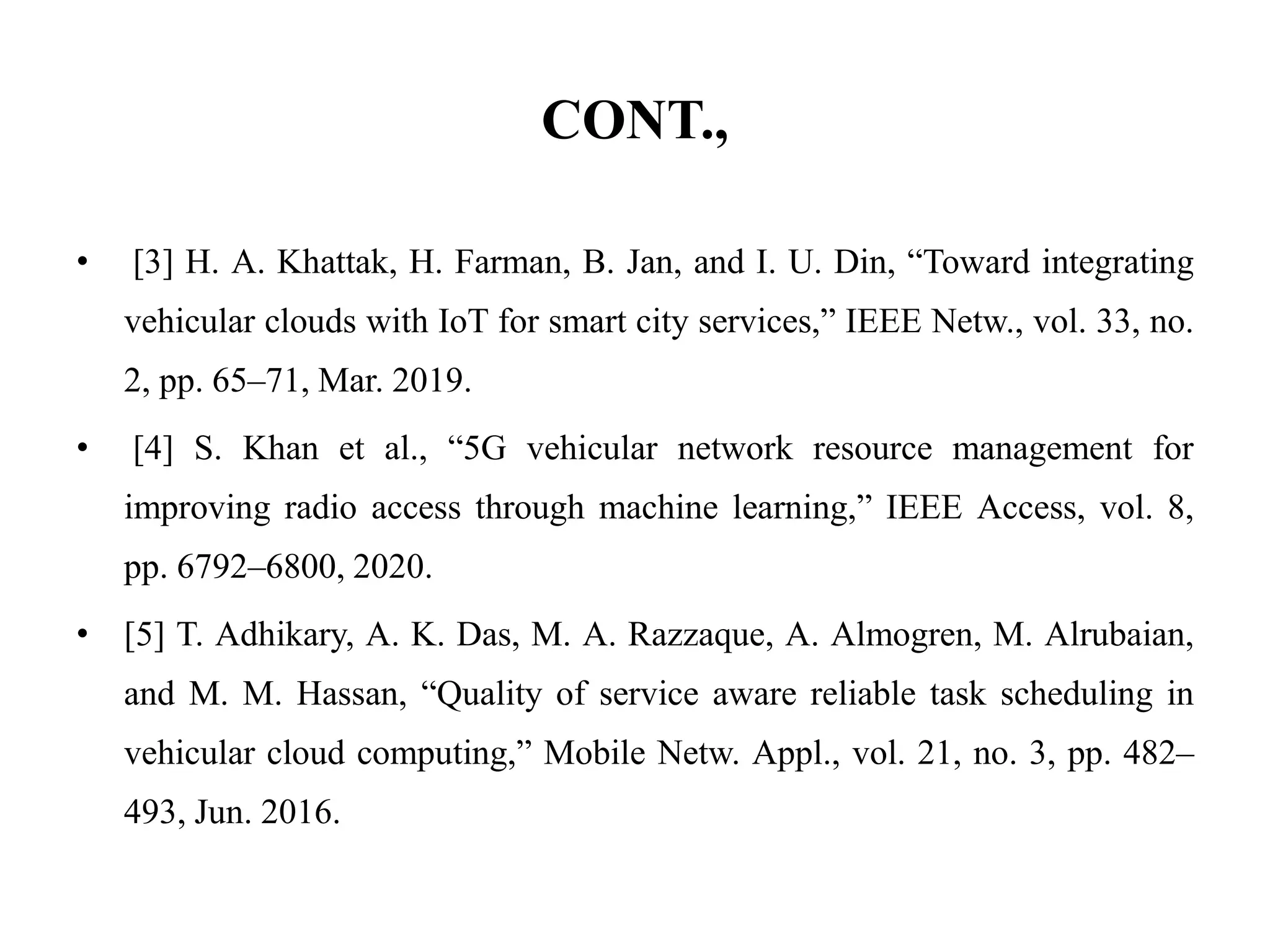 CONT.,
• [3] H. A. Khattak, H. Farman, B. Jan, and I. U. Din, “Toward integrating
vehicular clouds with IoT for smart city services,” IEEE Netw., vol. 33, no.
2, pp. 65–71, Mar. 2019.
• [4] S. Khan et al., “5G vehicular network resource management for
improving radio access through machine learning,” IEEE Access, vol. 8,
pp. 6792–6800, 2020.
• [5] T. Adhikary, A. K. Das, M. A. Razzaque, A. Almogren, M. Alrubaian,
and M. M. Hassan, “Quality of service aware reliable task scheduling in
vehicular cloud computing,” Mobile Netw. Appl., vol. 21, no. 3, pp. 482–
493, Jun. 2016.
 
