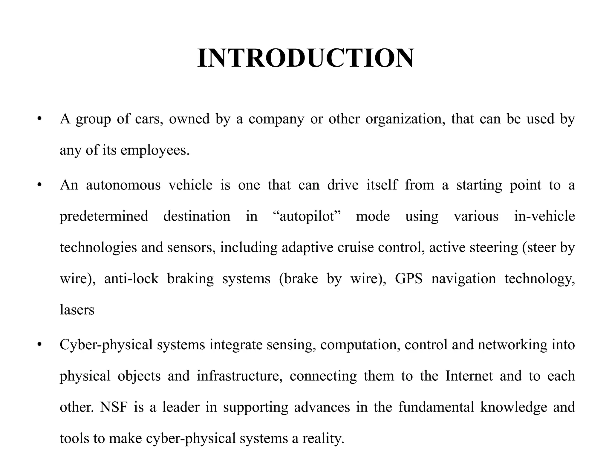 INTRODUCTION
• A group of cars, owned by a company or other organization, that can be used by
any of its employees.
• An autonomous vehicle is one that can drive itself from a starting point to a
predetermined destination in “autopilot” mode using various in-vehicle
technologies and sensors, including adaptive cruise control, active steering (steer by
wire), anti-lock braking systems (brake by wire), GPS navigation technology,
lasers
• Cyber-physical systems integrate sensing, computation, control and networking into
physical objects and infrastructure, connecting them to the Internet and to each
other. NSF is a leader in supporting advances in the fundamental knowledge and
tools to make cyber-physical systems a reality.
 