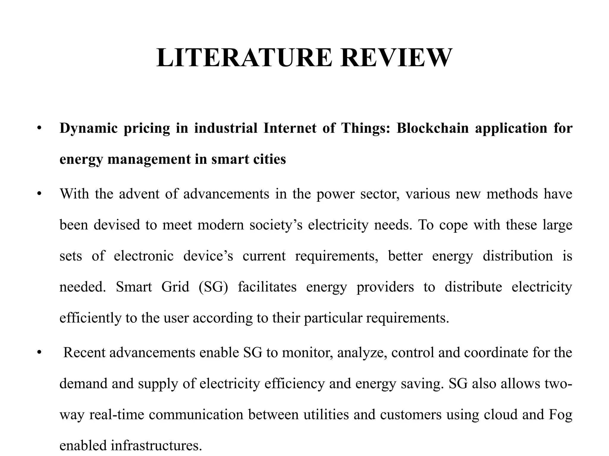 LITERATURE REVIEW
• Dynamic pricing in industrial Internet of Things: Blockchain application for
energy management in smart cities
• With the advent of advancements in the power sector, various new methods have
been devised to meet modern society’s electricity needs. To cope with these large
sets of electronic device’s current requirements, better energy distribution is
needed. Smart Grid (SG) facilitates energy providers to distribute electricity
efficiently to the user according to their particular requirements.
• Recent advancements enable SG to monitor, analyze, control and coordinate for the
demand and supply of electricity efficiency and energy saving. SG also allows two-
way real-time communication between utilities and customers using cloud and Fog
enabled infrastructures.
 