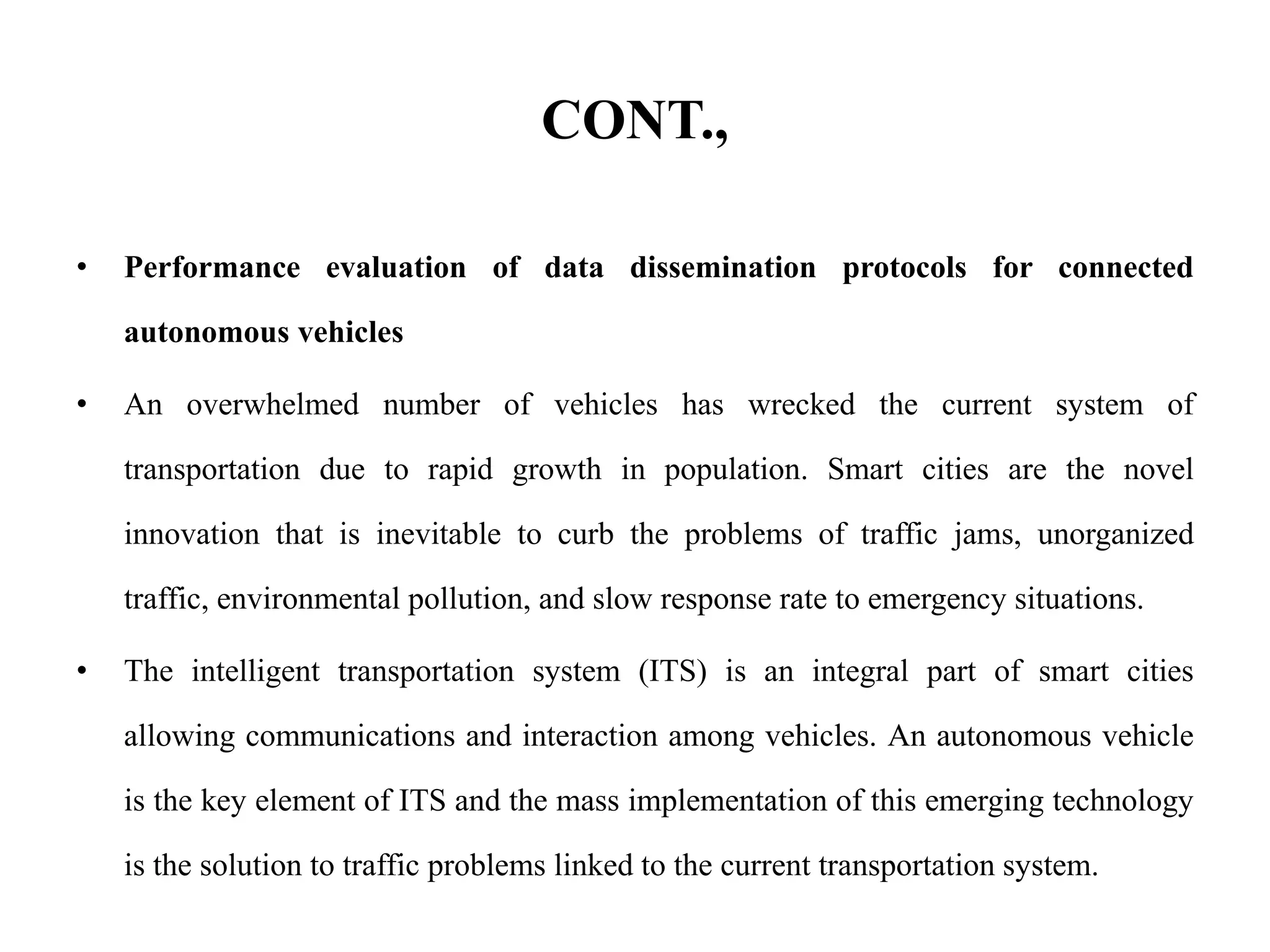 CONT.,
• Performance evaluation of data dissemination protocols for connected
autonomous vehicles
• An overwhelmed number of vehicles has wrecked the current system of
transportation due to rapid growth in population. Smart cities are the novel
innovation that is inevitable to curb the problems of traffic jams, unorganized
traffic, environmental pollution, and slow response rate to emergency situations.
• The intelligent transportation system (ITS) is an integral part of smart cities
allowing communications and interaction among vehicles. An autonomous vehicle
is the key element of ITS and the mass implementation of this emerging technology
is the solution to traffic problems linked to the current transportation system.
 