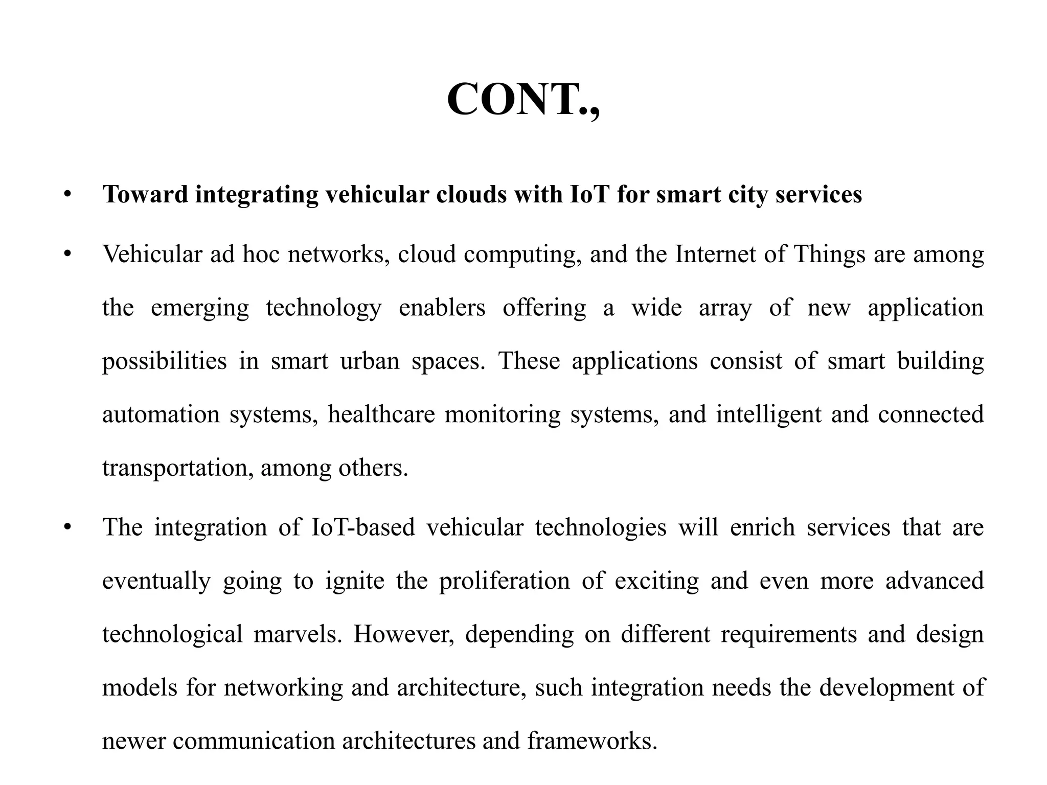 CONT.,
• Toward integrating vehicular clouds with IoT for smart city services
• Vehicular ad hoc networks, cloud computing, and the Internet of Things are among
the emerging technology enablers offering a wide array of new application
possibilities in smart urban spaces. These applications consist of smart building
automation systems, healthcare monitoring systems, and intelligent and connected
transportation, among others.
• The integration of IoT-based vehicular technologies will enrich services that are
eventually going to ignite the proliferation of exciting and even more advanced
technological marvels. However, depending on different requirements and design
models for networking and architecture, such integration needs the development of
newer communication architectures and frameworks.
 