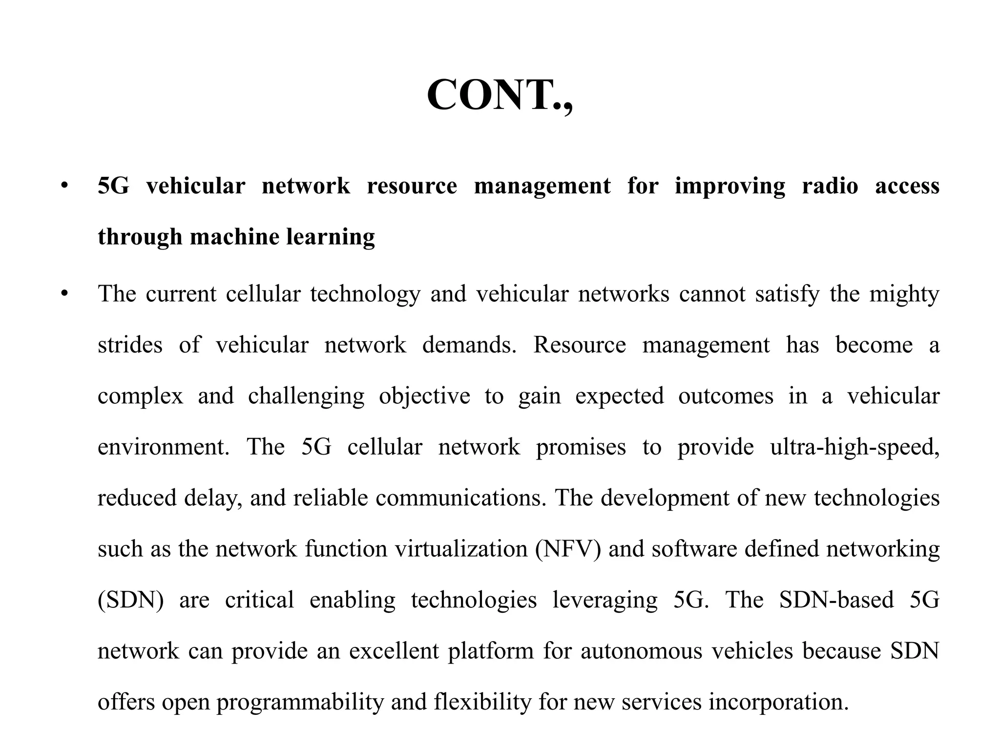 CONT.,
• 5G vehicular network resource management for improving radio access
through machine learning
• The current cellular technology and vehicular networks cannot satisfy the mighty
strides of vehicular network demands. Resource management has become a
complex and challenging objective to gain expected outcomes in a vehicular
environment. The 5G cellular network promises to provide ultra-high-speed,
reduced delay, and reliable communications. The development of new technologies
such as the network function virtualization (NFV) and software defined networking
(SDN) are critical enabling technologies leveraging 5G. The SDN-based 5G
network can provide an excellent platform for autonomous vehicles because SDN
offers open programmability and flexibility for new services incorporation.
 