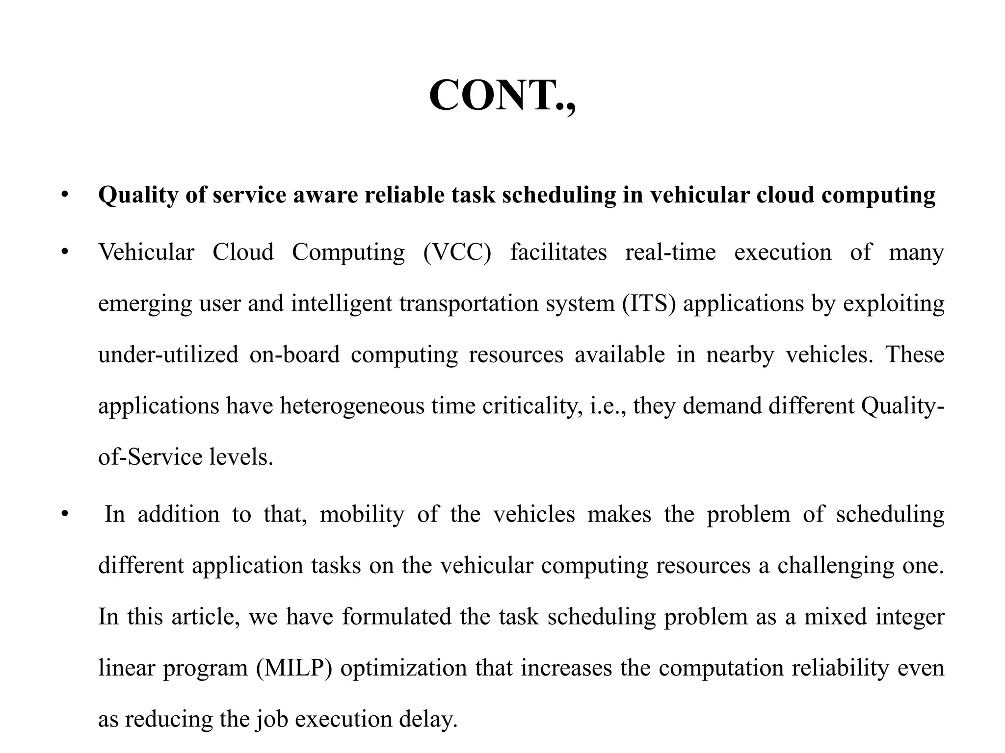 CONT.,
• Quality of service aware reliable task scheduling in vehicular cloud computing
• Vehicular Cloud Computing (VCC) facilitates real-time execution of many
emerging user and intelligent transportation system (ITS) applications by exploiting
under-utilized on-board computing resources available in nearby vehicles. These
applications have heterogeneous time criticality, i.e., they demand different Quality-
of-Service levels.
• In addition to that, mobility of the vehicles makes the problem of scheduling
different application tasks on the vehicular computing resources a challenging one.
In this article, we have formulated the task scheduling problem as a mixed integer
linear program (MILP) optimization that increases the computation reliability even
as reducing the job execution delay.
 