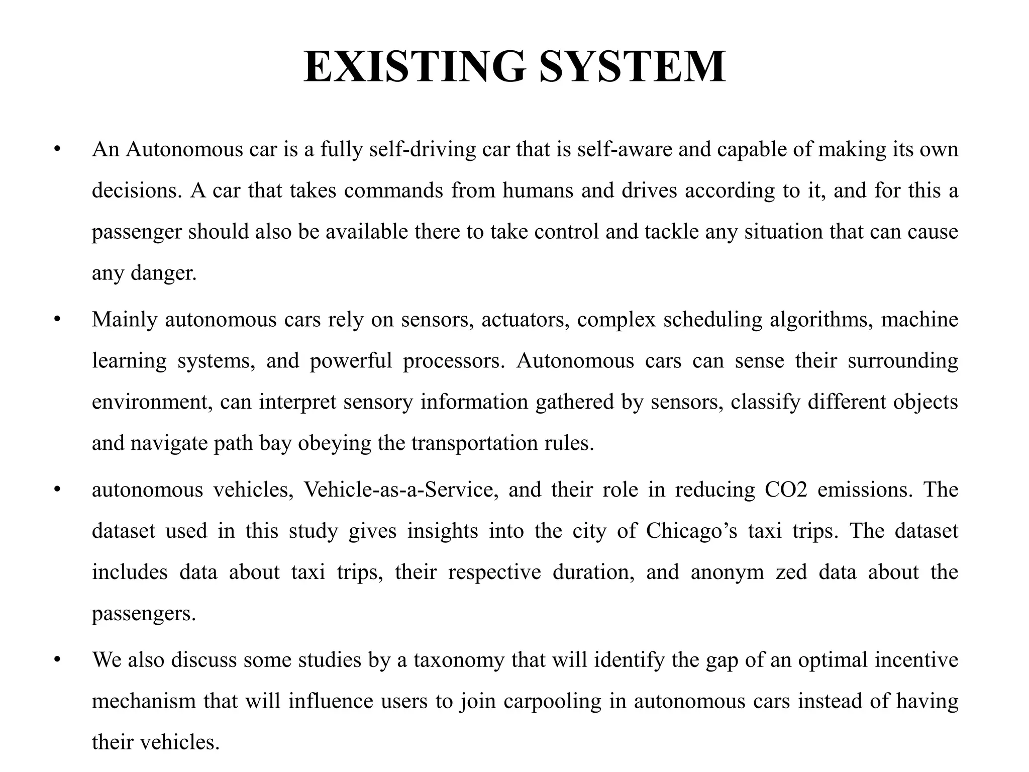 EXISTING SYSTEM
• An Autonomous car is a fully self-driving car that is self-aware and capable of making its own
decisions. A car that takes commands from humans and drives according to it, and for this a
passenger should also be available there to take control and tackle any situation that can cause
any danger.
• Mainly autonomous cars rely on sensors, actuators, complex scheduling algorithms, machine
learning systems, and powerful processors. Autonomous cars can sense their surrounding
environment, can interpret sensory information gathered by sensors, classify different objects
and navigate path bay obeying the transportation rules.
• autonomous vehicles, Vehicle-as-a-Service, and their role in reducing CO2 emissions. The
dataset used in this study gives insights into the city of Chicago’s taxi trips. The dataset
includes data about taxi trips, their respective duration, and anonym zed data about the
passengers.
• We also discuss some studies by a taxonomy that will identify the gap of an optimal incentive
mechanism that will influence users to join carpooling in autonomous cars instead of having
their vehicles.
 