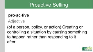 Proactive Selling
 pro·ac·tive
 Adjective
(of a person, policy, or action) Creating or
controlling a situation by causing something
to happen rather than responding to it
after...
 