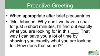 Proactive Greeting
• When appropriate after brief pleasantries
• “Mr. Johnson. Why don’t we have a seat
  for just 5 short minutes, I’ll find out exactly
  what you are looking for in this ___. That
  way I can save you a lot of time by
  showing you exactly what you are looking
  for. How does that sound?”
 