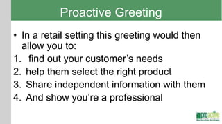 Proactive Greeting
• In a retail setting this greeting would then
  allow you to:
1. find out your customer’s needs
2. help them select the right product
3. Share independent information with them
4. And show you’re a professional
 