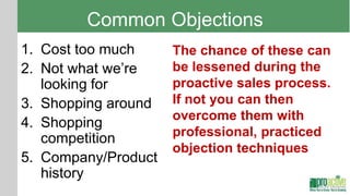 Common Objections
1. Cost too much     The chance of these can
2. Not what we’re    be lessened during the
   looking for       proactive sales process.
3. Shopping around   If not you can then
                     overcome them with
4. Shopping
   competition       professional, practiced
                     objection techniques
5. Company/Product
   history
 