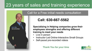23 years of sales and training experience
          Call for a Free initial needs consultation

                  Call: 630-667-5562
              Specializing in Helping companies grow their
              employees strengths and offering different
              training to meet your needs
              • Live in person
              • Instructor Led Online-Interactive Small Groups
              • Self-paced pre-recorded videos


                       Thank You for your time
 