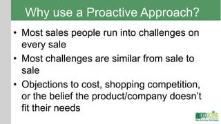 Why use a Proactive Approach?
• Most sales people run into challenges on
  every sale
• Most challenges are similar from sale to
  sale
• Objections to cost, shopping competition,
  or the belief the product/company doesn’t
  fit their needs
 