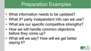 Preparation Examples
• What information needs to be updated?
• What 3rd party independent info can we use?
• What are our specific competitive strengths?
• How we will handle common objections
  before they come up?
• What will we say? How will we get better
  saying it?
 