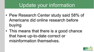 Update your information
• Pew Research Center study said 58% of
  Americans did online research before
  buying
• This means that there is a good chance
  that have up-to-date correct or
  misinformation themselves.
 