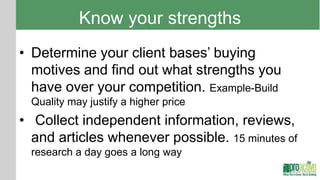 Know your strengths
• Determine your client bases’ buying
  motives and find out what strengths you
  have over your competition. Example-Build
  Quality may justify a higher price
• Collect independent information, reviews,
  and articles whenever possible. 15 minutes of
  research a day goes a long way
 