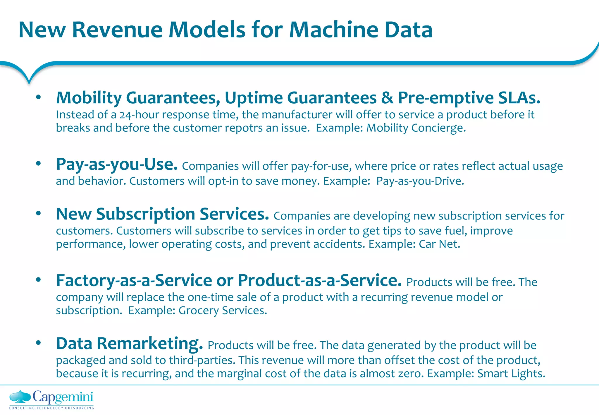 New Revenue Models for Machine Data
• Mobility Guarantees, Uptime Guarantees & Pre-emptive SLAs.
Instead of a 24-hour response time, the manufacturer will offer to service a product before it
breaks and before the customer repotrs an issue. Example: Mobility Concierge.
• Pay-as-you-Use. Companies will offer pay-for-use, where price or rates reflect actual usage
and behavior. Customers will opt-in to save money. Example: Pay-as-you-Drive.
• New Subscription Services. Companies are developing new subscription services for
customers. Customers will subscribe to services in order to get tips to save fuel, improve
performance, lower operating costs, and prevent accidents. Example: Car Net.
• Factory-as-a-Service or Product-as-a-Service. Products will be free. The
company will replace the one-time sale of a product with a recurring revenue model or
subscription. Example: Grocery Services.
• Data Remarketing. Products will be free. The data generated by the product will be
packaged and sold to third-parties. This revenue will more than offset the cost of the product,
because it is recurring, and the marginal cost of the data is almost zero. Example: Smart Lights.
 