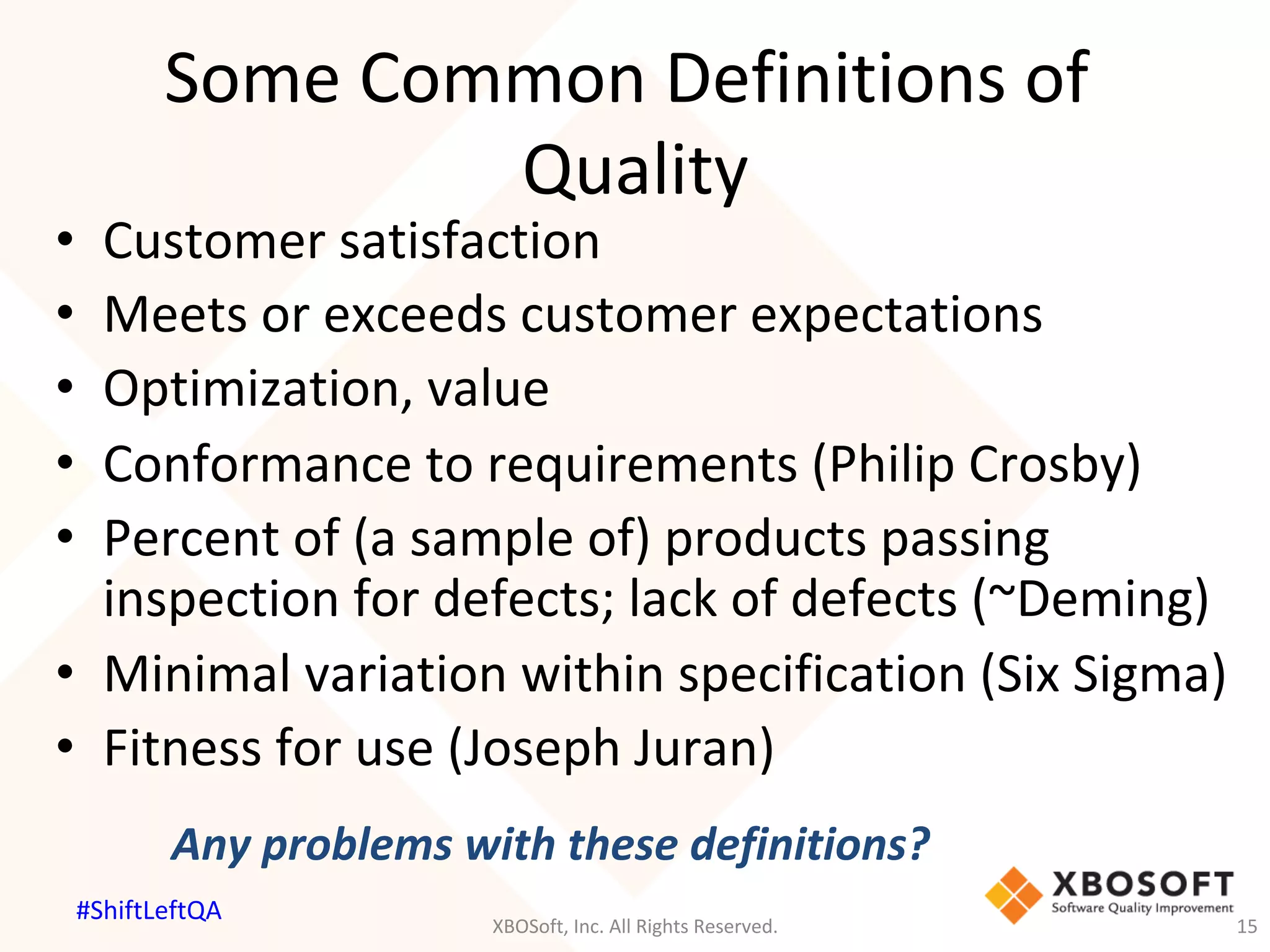 Some	Common	Definitions	of	
Quality	
•  Customer	satisfaction	
•  Meets	or	exceeds	customer	expectations	
•  Optimization,	value	
•  Conformance	to	requirements	(Philip	Crosby)	
•  Percent	of	(a	sample	of)	products	passing	
inspection	for	defects;	lack	of	defects	(~Deming)	
•  Minimal	variation	within	specification	(Six	Sigma)	
•  Fitness	for	use	(Joseph	Juran)	
Any	problems	with	these	definitions?			
XBOSoft,	Inc.	All	Rights	Reserved.	 15	
#ShiftLeftQA	
 
