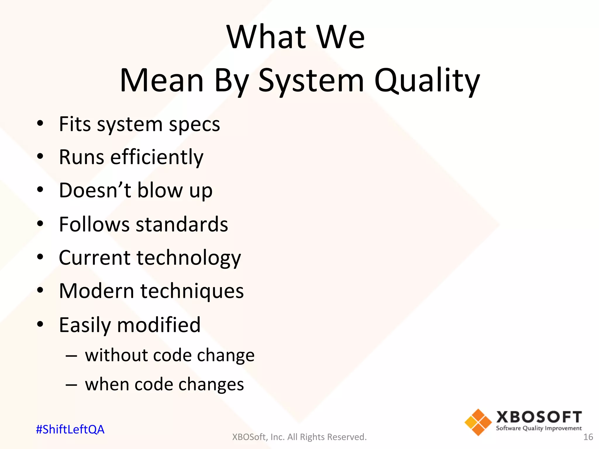 What	We		
Mean	By	System	Quality	
•  Fits	system	specs	
•  Runs	efficiently	
•  Doesn’t	blow	up	
•  Follows	standards	
•  Current	technology	
•  Modern	techniques	
•  Easily	modified	
–  without	code	change	
–  when	code	changes	
XBOSoft,	Inc.	All	Rights	Reserved.	 16	
#ShiftLeftQA	
 