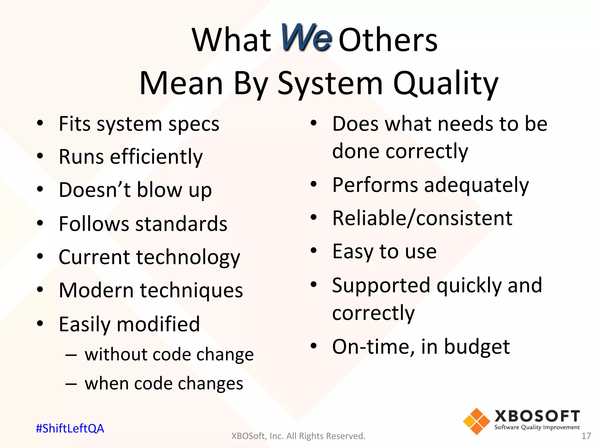 What								Others		
Mean	By	System	Quality	
•  Does	what	needs	to	be	
done	correctly	
•  Performs	adequately	
•  Reliable/consistent	
•  Easy	to	use	
•  Supported	quickly	and	
correctly	
•  On-time,	in	budget	
We
•  Fits	system	specs	
•  Runs	efficiently	
•  Doesn’t	blow	up	
•  Follows	standards	
•  Current	technology	
•  Modern	techniques	
•  Easily	modified	
–  without	code	change	
–  when	code	changes	
XBOSoft,	Inc.	All	Rights	Reserved.	 17	
#ShiftLeftQA	
 