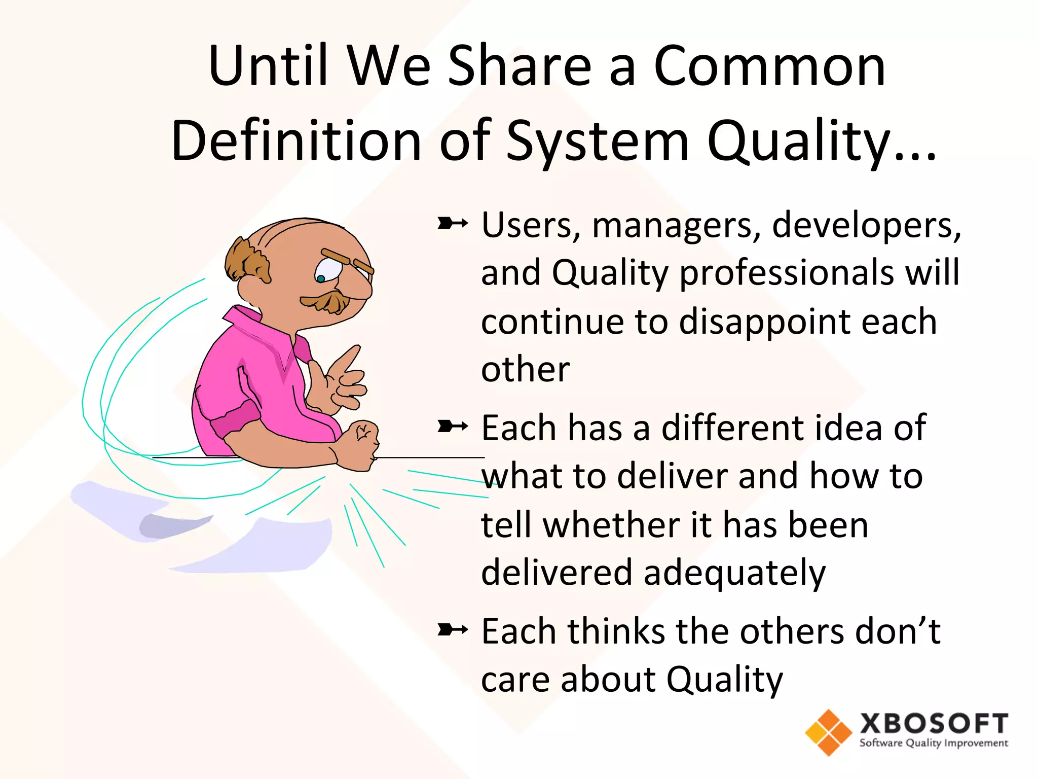 Until	We	Share	a	Common	
Definition	of	System	Quality...	
➼ Users,	managers,	developers,	
and	Quality	professionals	will	
continue	to	disappoint	each	
other	
➼ Each	has	a	different	idea	of	
what	to	deliver	and	how	to	
tell	whether	it	has	been	
delivered	adequately	
➼ Each	thinks	the	others	don’t	
care	about	Quality	
 