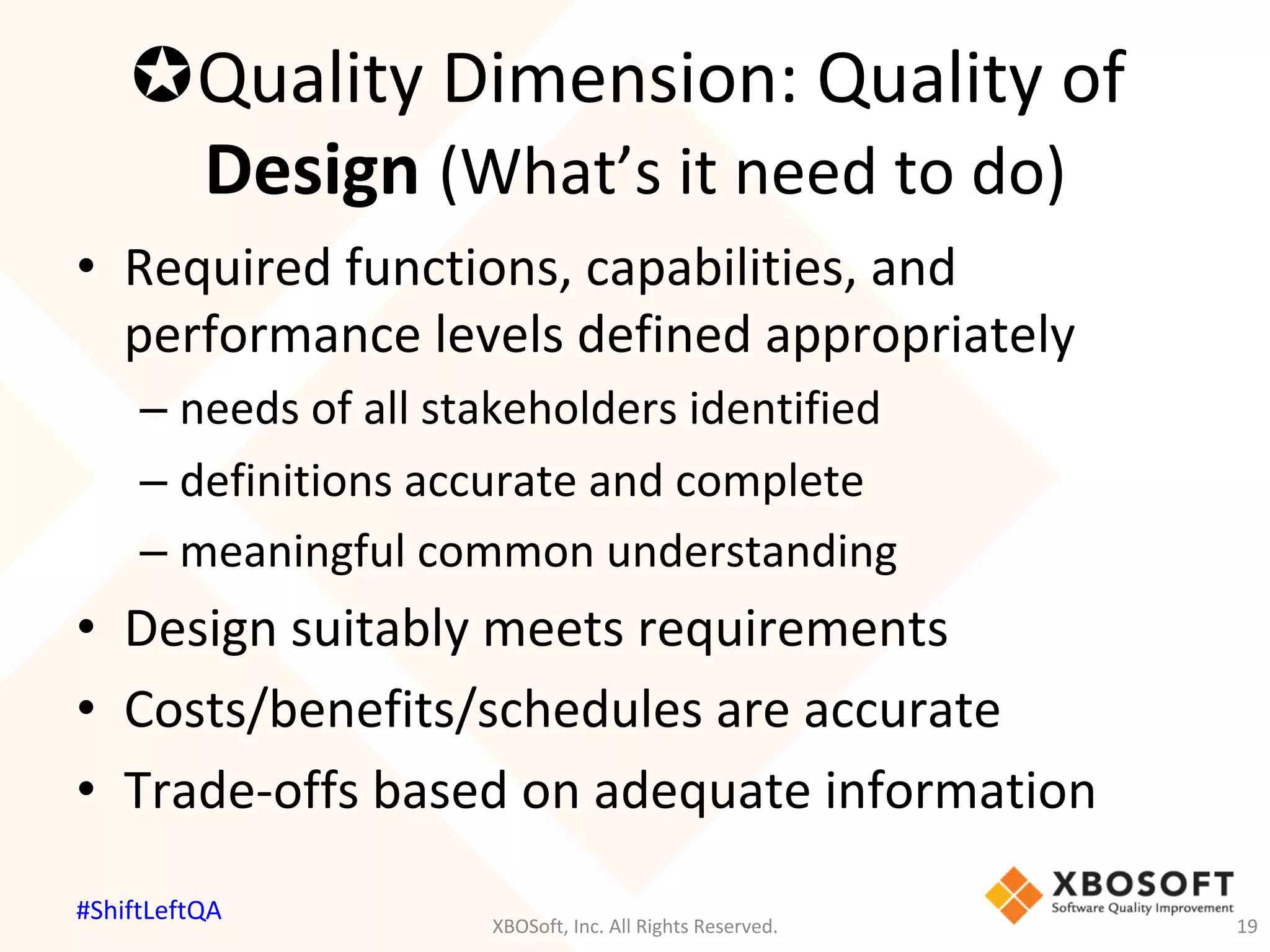 µ Quality	Dimension:	Quality	of	
Design	(What’s	it	need	to	do)	
•  Required	functions,	capabilities,	and	
performance	levels	defined	appropriately	
– needs	of	all	stakeholders	identified	
– definitions	accurate	and	complete	
– meaningful	common	understanding	
•  Design	suitably	meets	requirements	
•  Costs/benefits/schedules	are	accurate	
•  Trade-offs	based	on	adequate	information	
XBOSoft,	Inc.	All	Rights	Reserved.	 19	
#ShiftLeftQA	
 