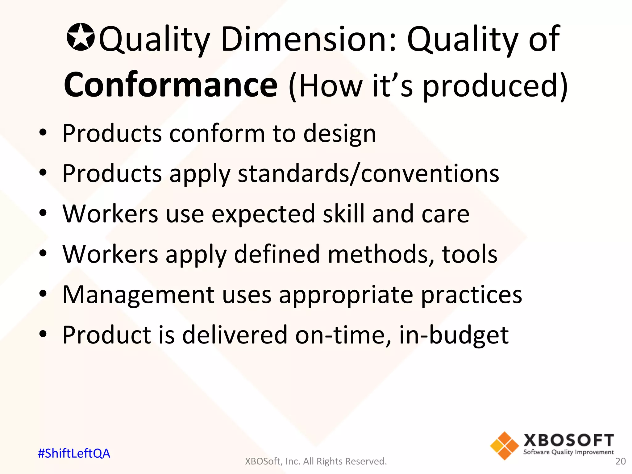 µ Quality	Dimension:	Quality	of	
Conformance	(How	it’s	produced)	
•  Products	conform	to	design	
•  Products	apply	standards/conventions	
•  Workers	use	expected	skill	and	care	
•  Workers	apply	defined	methods,	tools	
•  Management	uses	appropriate	practices	
•  Product	is	delivered	on-time,	in-budget	
XBOSoft,	Inc.	All	Rights	Reserved.	 20	
#ShiftLeftQA	
 