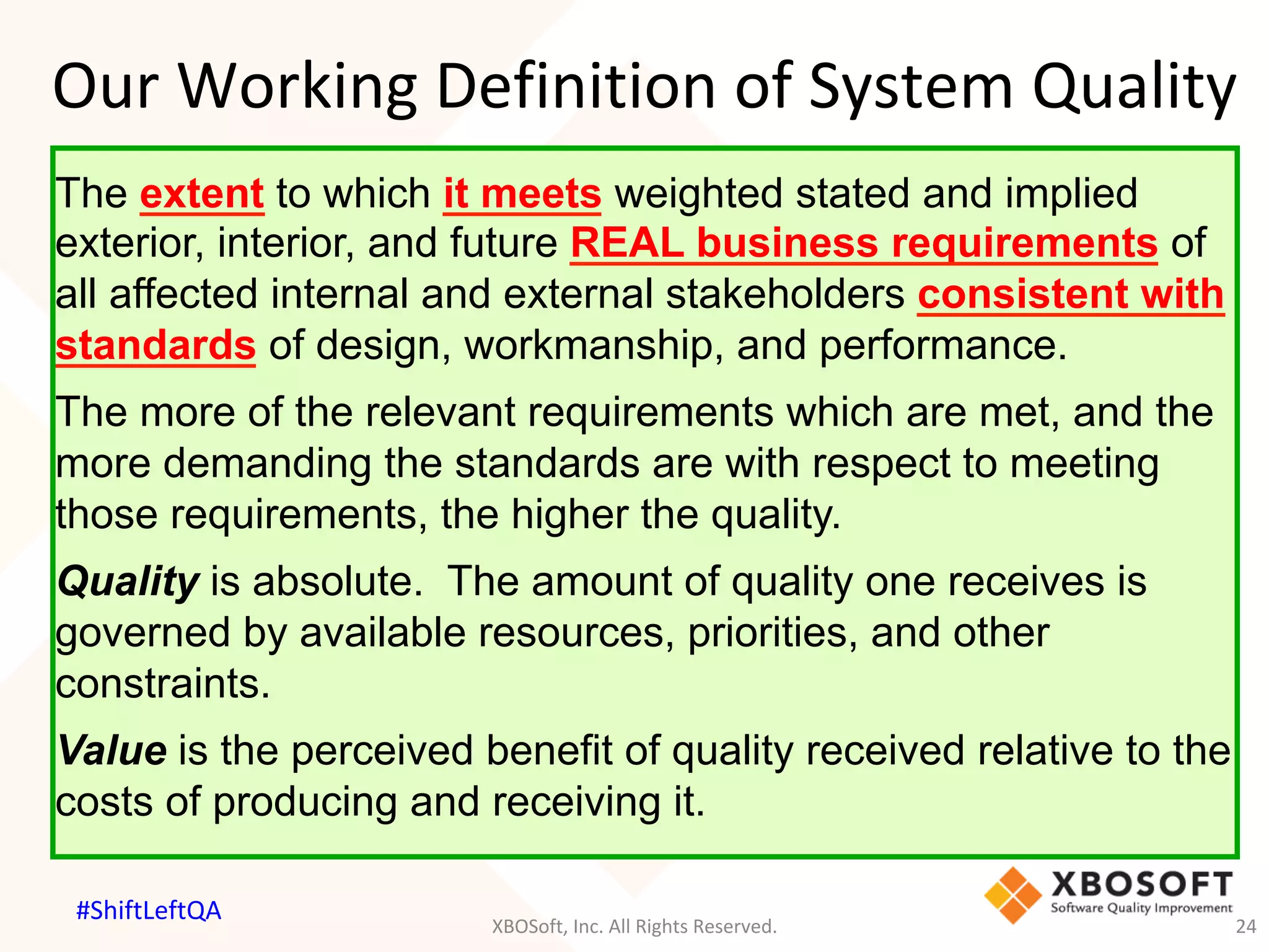 Our	Working	Definition	of	System	Quality	
The extent to which it meets weighted stated and implied
exterior, interior, and future REAL business requirements of
all affected internal and external stakeholders consistent with
standards of design, workmanship, and performance.
The more of the relevant requirements which are met, and the
more demanding the standards are with respect to meeting
those requirements, the higher the quality.
Quality is absolute. The amount of quality one receives is
governed by available resources, priorities, and other
constraints.
Value is the perceived benefit of quality received relative to the
costs of producing and receiving it.
XBOSoft,	Inc.	All	Rights	Reserved.	 24	
#ShiftLeftQA	
 