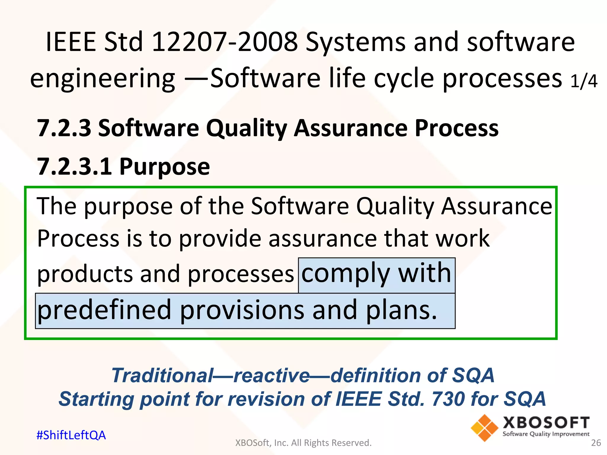 IEEE	Std	12207-2008	Systems	and	software	
engineering	—Software	life	cycle	processes	1/4	
Traditional—reactive—definition of SQA
Starting point for revision of IEEE Std. 730 for SQA
7.2.3	Software	Quality	Assurance	Process	
7.2.3.1	Purpose	
The	purpose	of	the	Software	Quality	Assurance	
Process	is	to	provide	assurance	that	work	
products	and	processes	comply	with	
predefined	provisions	and	plans.	
XBOSoft,	Inc.	All	Rights	Reserved.	 26	
#ShiftLeftQA	
 