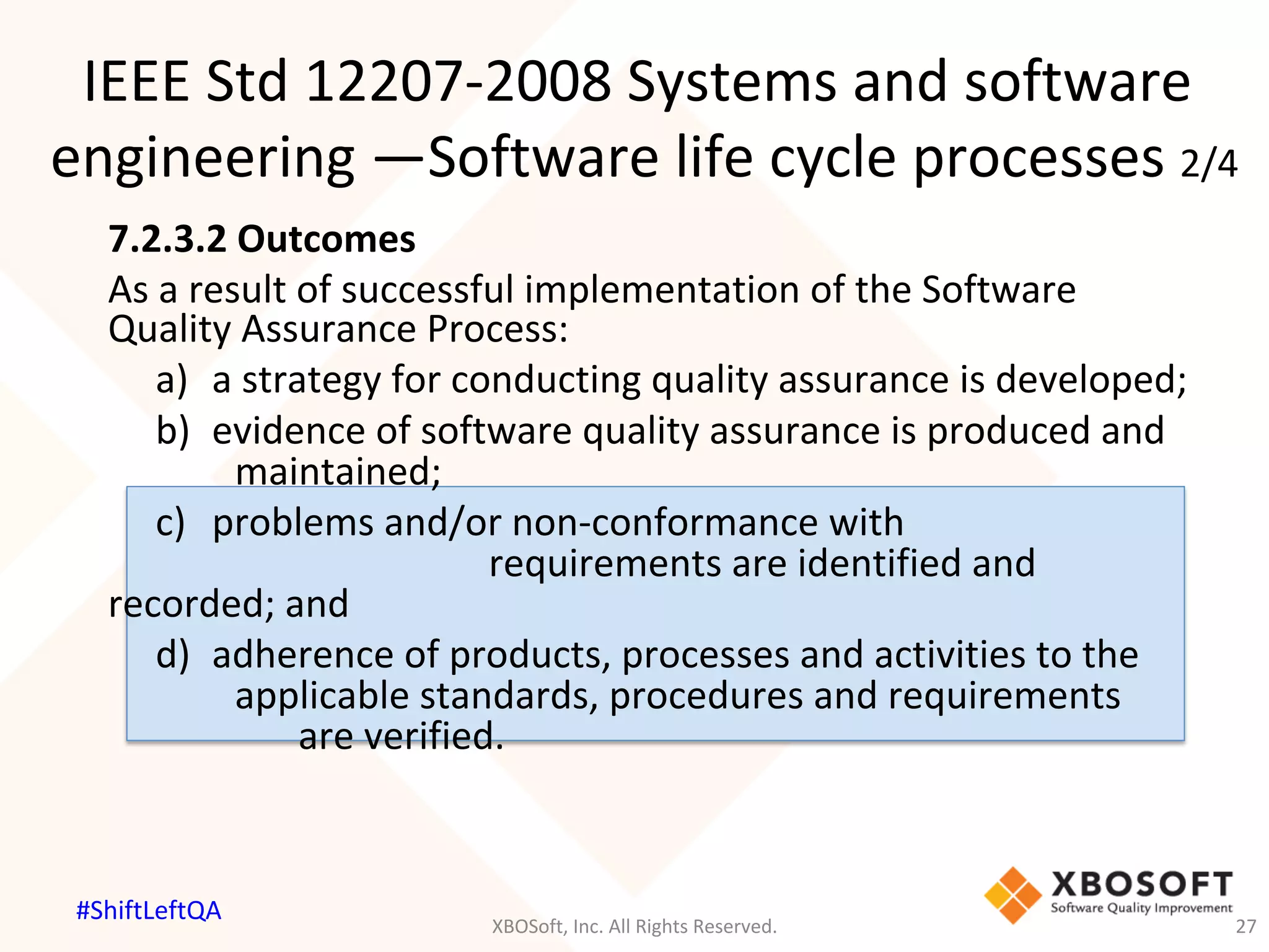 7.2.3.2	Outcomes	
As	a	result	of	successful	implementation	of	the	Software	
Quality	Assurance	Process:	
	a)		a	strategy	for	conducting	quality	assurance	is	developed;	
	b)		evidence	of	software	quality	assurance	is	produced	and	
	 	 	maintained;	
	c)	 	problems	and/or	non-conformance	with	
	 	 	 	 	 	 	requirements	are	identified	and	
recorded;	and	
	d)		adherence	of	products,	processes	and	activities	to	the	
	 	 	applicable	standards,	procedures	and	requirements	
	 	 	 	are	verified.	
IEEE	Std	12207-2008	Systems	and	software	
engineering	—Software	life	cycle	processes	2/4	
XBOSoft,	Inc.	All	Rights	Reserved.	 27	
#ShiftLeftQA	
 