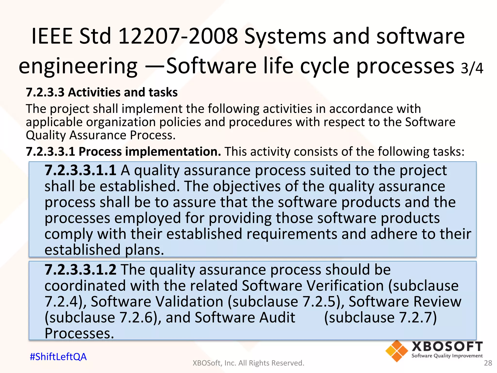 7.2.3.3	Activities	and	tasks	
The	project	shall	implement	the	following	activities	in	accordance	with	
applicable	organization	policies	and	procedures	with	respect	to	the	Software	
Quality	Assurance	Process.	
7.2.3.3.1	Process	implementation.	This	activity	consists	of	the	following	tasks:	
	7.2.3.3.1.1	A	quality	assurance	process	suited	to	the	project	
	shall	be	established.	The	objectives	of	the	quality	assurance	
	process	shall	be	to	assure	that	the	software	products	and	the	
	processes	employed	for	providing	those	software	products	
	comply	with	their	established	requirements	and	adhere	to	their	
	established	plans.	
	7.2.3.3.1.2	The	quality	assurance	process	should	be	
	coordinated	with	the	related	Software	Verification	(subclause	
	7.2.4),	Software	Validation	(subclause	7.2.5),	Software	Review	
	(subclause	7.2.6),	and	Software	Audit	 	(subclause	7.2.7)	
	Processes.	
IEEE	Std	12207-2008	Systems	and	software	
engineering	—Software	life	cycle	processes	3/4	
XBOSoft,	Inc.	All	Rights	Reserved.	 28	
#ShiftLeftQA	
 