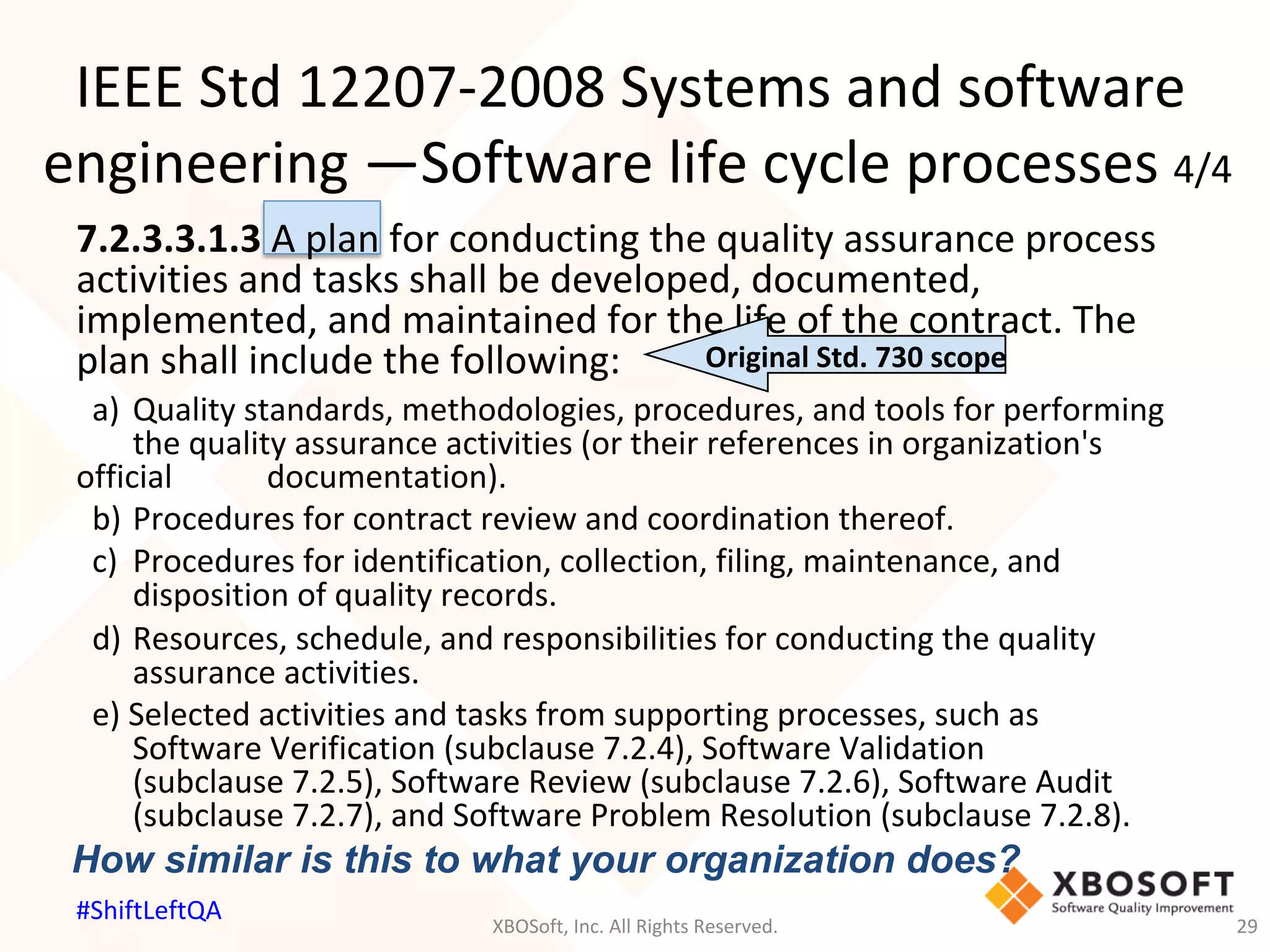 7.2.3.3.1.3	A	plan	for	conducting	the	quality	assurance	process	
activities	and	tasks	shall	be	developed,	documented,	
implemented,	and	maintained	for	the	life	of	the	contract.	The	
plan	shall	include	the	following:	
	a)		Quality	standards,	methodologies,	procedures,	and	tools	for	performing	
	 	the	quality	assurance	activities	(or	their	references	in	organization's	
official	 	 	documentation).	
	b)		Procedures	for	contract	review	and	coordination	thereof.	
	c)		Procedures	for	identification,	collection,	filing,	maintenance,	and	 	 	
	 	disposition	of	quality	records.	
	d)		Resources,	schedule,	and	responsibilities	for	conducting	the	quality	 	
	 	assurance	activities.	
	e)	Selected	activities	and	tasks	from	supporting	processes,	such	as	 	 	
	 	Software	Verification	(subclause	7.2.4),	Software	Validation	 	 	 	
	 	(subclause	7.2.5),	Software	Review	(subclause	7.2.6),	Software	Audit	 	
	 	(subclause	7.2.7),	and	Software	Problem	Resolution	(subclause	7.2.8).	
	
IEEE	Std	12207-2008	Systems	and	software	
engineering	—Software	life	cycle	processes	4/4	
Original	Std.	730	scope	
How similar is this to what your organization does?
XBOSoft,	Inc.	All	Rights	Reserved.	 29	
#ShiftLeftQA	
 