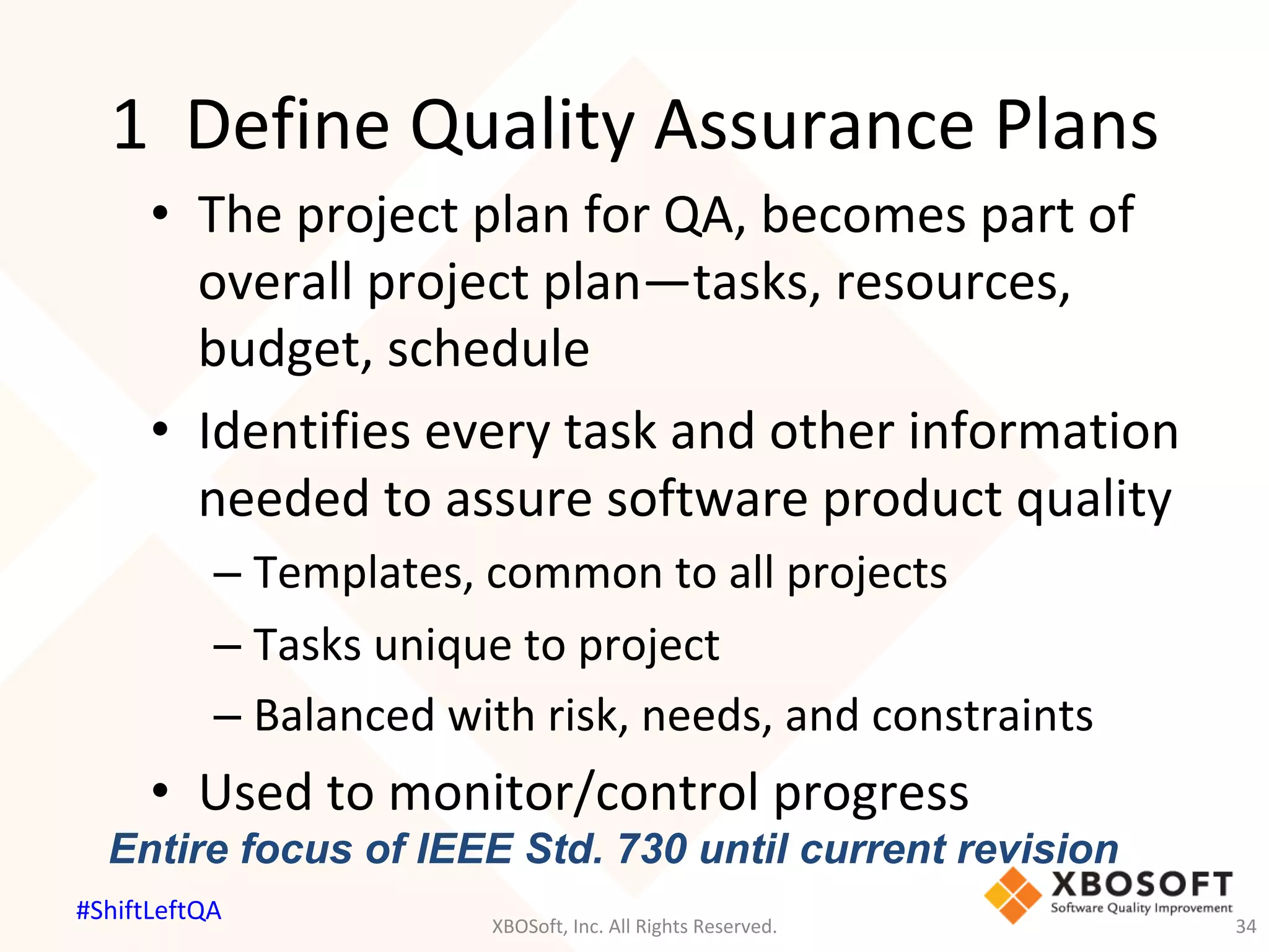 1		Define	Quality	Assurance	Plans	
•  The	project	plan	for	QA,	becomes	part	of	
overall	project	plan—tasks,	resources,	
budget,	schedule	
•  Identifies	every	task	and	other	information	
needed	to	assure	software	product	quality	
– Templates,	common	to	all	projects	
– Tasks	unique	to	project	
– Balanced	with	risk,	needs,	and	constraints	
•  Used	to	monitor/control	progress	
Entire focus of IEEE Std. 730 until current revision
XBOSoft,	Inc.	All	Rights	Reserved.	 34	
#ShiftLeftQA	
 