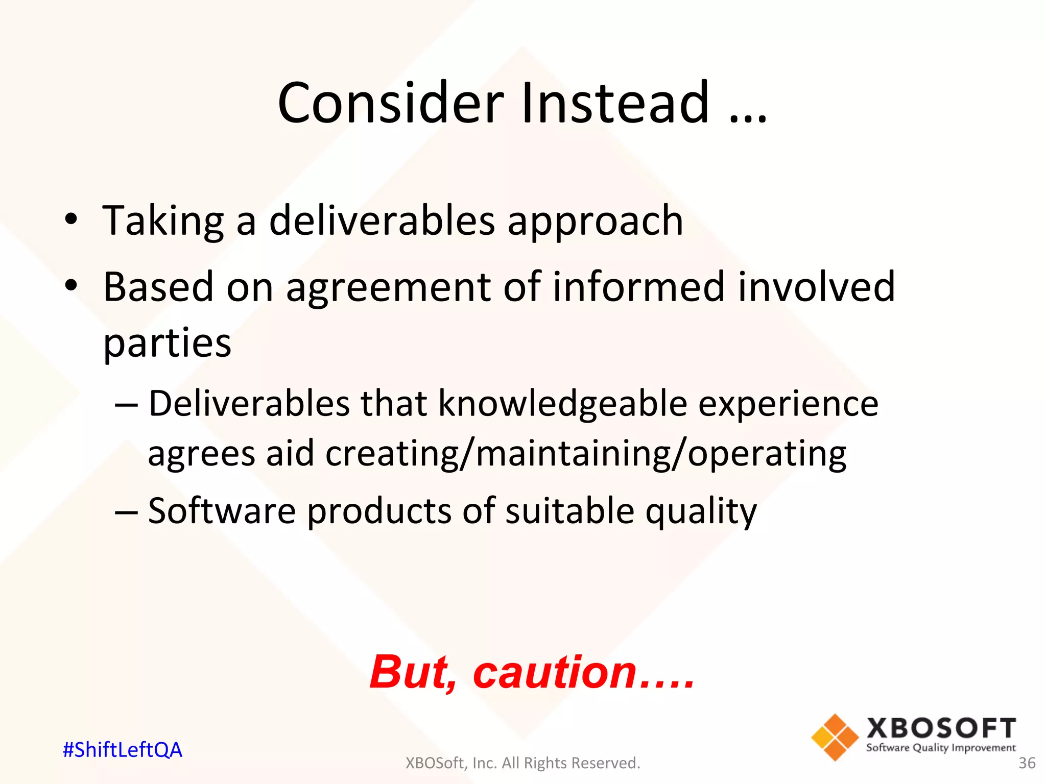 Consider	Instead	…	
•  Taking	a	deliverables	approach	
•  Based	on	agreement	of	informed	involved	
parties	
– Deliverables	that	knowledgeable	experience	
agrees	aid	creating/maintaining/operating	
– Software	products	of	suitable	quality	
But, caution….
XBOSoft,	Inc.	All	Rights	Reserved.	 36	
#ShiftLeftQA	
 
