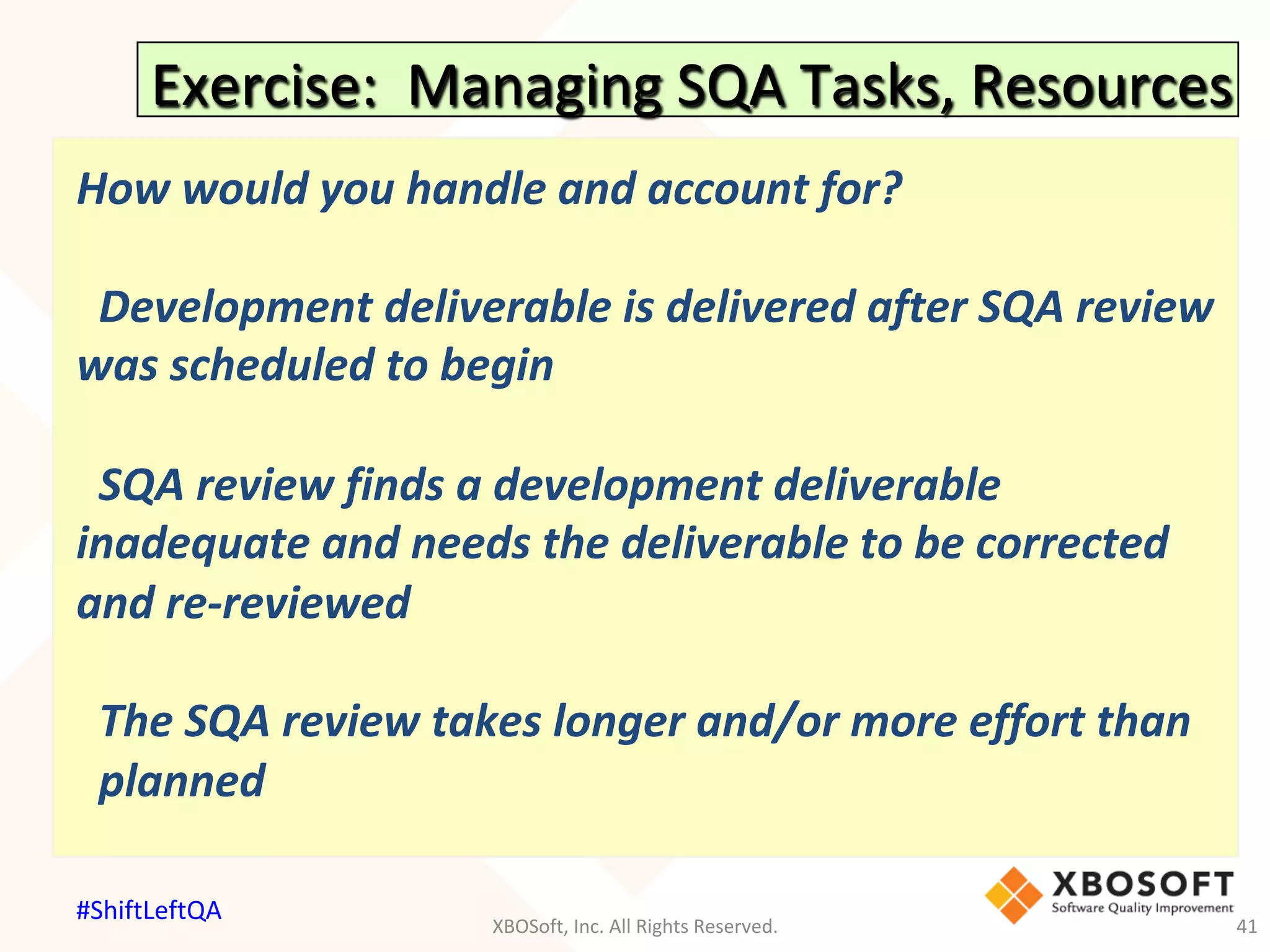 Exercise:		Managing	SQA	Tasks,	Resources	
How	would	you	handle	and	account	for?	
	
		Development	deliverable	is	delivered	after	SQA	review	
was	scheduled	to	begin	
	
		SQA	review	finds	a	development	deliverable	
inadequate	and	needs	the	deliverable	to	be	corrected	
and	re-reviewed	
	
		The	SQA	review	takes	longer	and/or	more	effort	than		
		planned	
	
			
XBOSoft,	Inc.	All	Rights	Reserved.	 41	
#ShiftLeftQA	
 