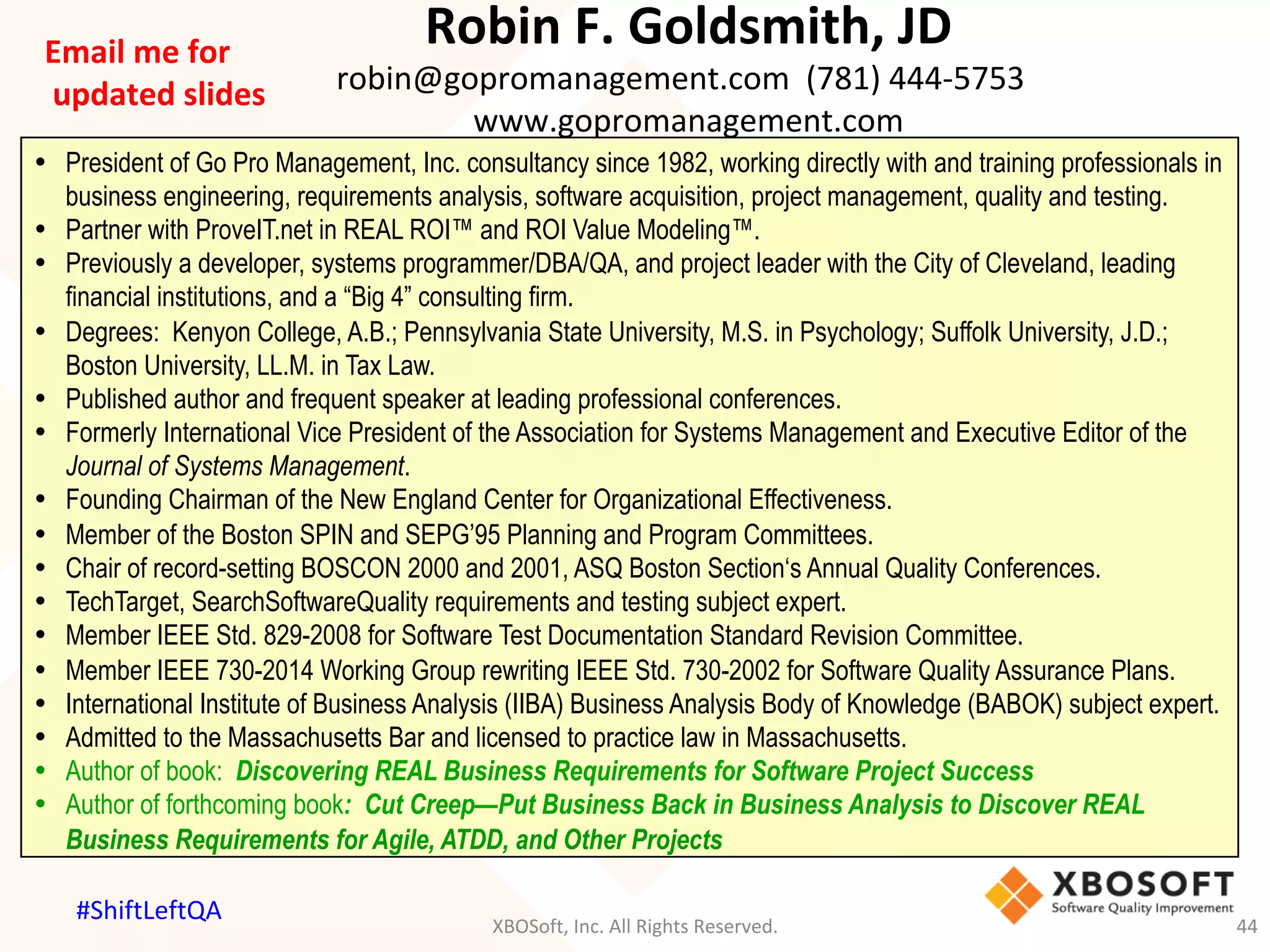 Robin	F.	Goldsmith,	JD	
robin@gopromanagement.com		(781)	444-5753		
www.gopromanagement.com	
•  President of Go Pro Management, Inc. consultancy since 1982, working directly with and training professionals in
business engineering, requirements analysis, software acquisition, project management, quality and testing.
•  Partner with ProveIT.net in REAL ROI™ and ROI Value Modeling™.
•  Previously a developer, systems programmer/DBA/QA, and project leader with the City of Cleveland, leading
financial institutions, and a “Big 4” consulting firm.
•  Degrees: Kenyon College, A.B.; Pennsylvania State University, M.S. in Psychology; Suffolk University, J.D.;
Boston University, LL.M. in Tax Law.
•  Published author and frequent speaker at leading professional conferences.
•  Formerly International Vice President of the Association for Systems Management and Executive Editor of the
Journal of Systems Management.
•  Founding Chairman of the New England Center for Organizational Effectiveness.
•  Member of the Boston SPIN and SEPG’95 Planning and Program Committees.
•  Chair of record-setting BOSCON 2000 and 2001, ASQ Boston Section‘s Annual Quality Conferences.
•  TechTarget, SearchSoftwareQuality requirements and testing subject expert.
•  Member IEEE Std. 829-2008 for Software Test Documentation Standard Revision Committee.
•  Member IEEE 730-2014 Working Group rewriting IEEE Std. 730-2002 for Software Quality Assurance Plans.
•  International Institute of Business Analysis (IIBA) Business Analysis Body of Knowledge (BABOK) subject expert.
•  Admitted to the Massachusetts Bar and licensed to practice law in Massachusetts.
•  Author of book: Discovering REAL Business Requirements for Software Project Success
•  Author of forthcoming book: Cut Creep—Put Business Back in Business Analysis to Discover REAL
Business Requirements for Agile, ATDD, and Other Projects
Email	me	for	
	updated	slides	
XBOSoft,	Inc.	All	Rights	Reserved.	 44	
#ShiftLeftQA	
 