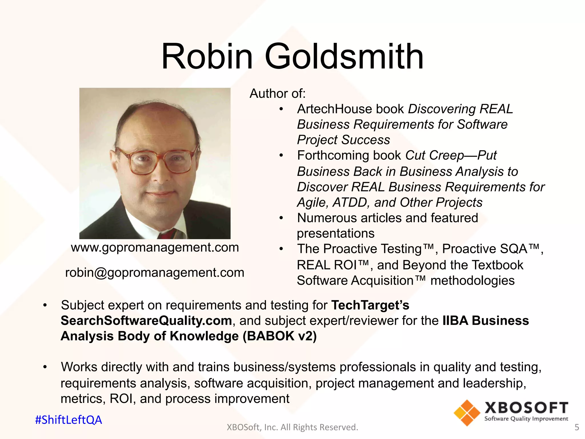 Robin Goldsmith
XBOSoft,	Inc.	All	Rights	Reserved.	 5	
Author of:
•  ArtechHouse book Discovering REAL
Business Requirements for Software
Project Success
•  Forthcoming book Cut Creep—Put
Business Back in Business Analysis to
Discover REAL Business Requirements for
Agile, ATDD, and Other Projects
•  Numerous articles and featured
presentations
•  The Proactive Testing™, Proactive SQA™,
REAL ROI™, and Beyond the Textbook
Software Acquisition™ methodologies
•  Subject expert on requirements and testing for TechTarget’s
SearchSoftwareQuality.com, and subject expert/reviewer for the IIBA Business
Analysis Body of Knowledge (BABOK v2)
•  Works directly with and trains business/systems professionals in quality and testing,
requirements analysis, software acquisition, project management and leadership,
metrics, ROI, and process improvement
www.gopromanagement.com
robin@gopromanagement.com
#ShiftLeftQA	
 