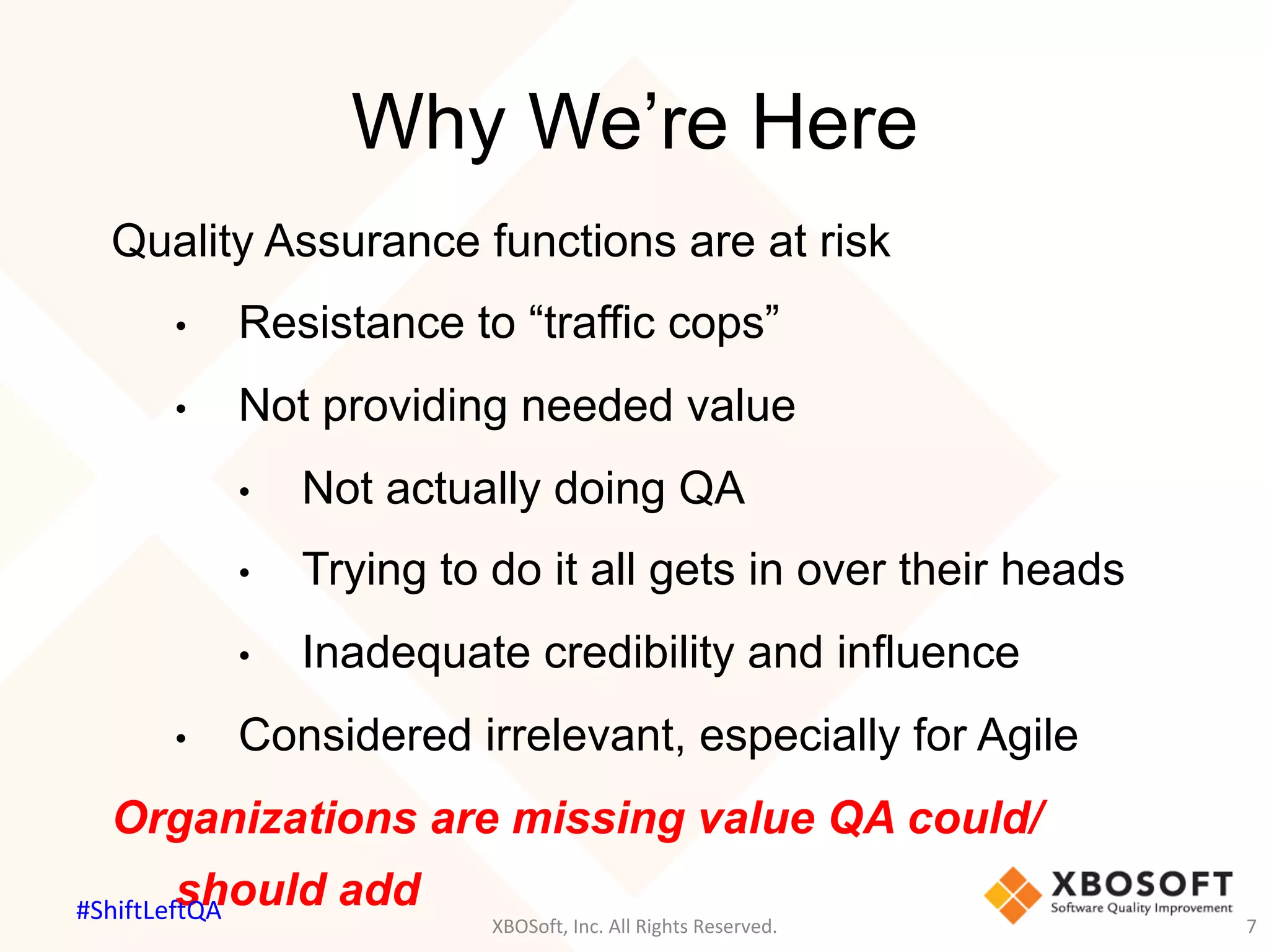 Why We’re Here
XBOSoft,	Inc.	All	Rights	Reserved.	 7	
Quality Assurance functions are at risk
•  Resistance to “traffic cops”
•  Not providing needed value
•  Not actually doing QA
•  Trying to do it all gets in over their heads
•  Inadequate credibility and influence
•  Considered irrelevant, especially for Agile
Organizations are missing value QA could/
should add#ShiftLeftQA	
 