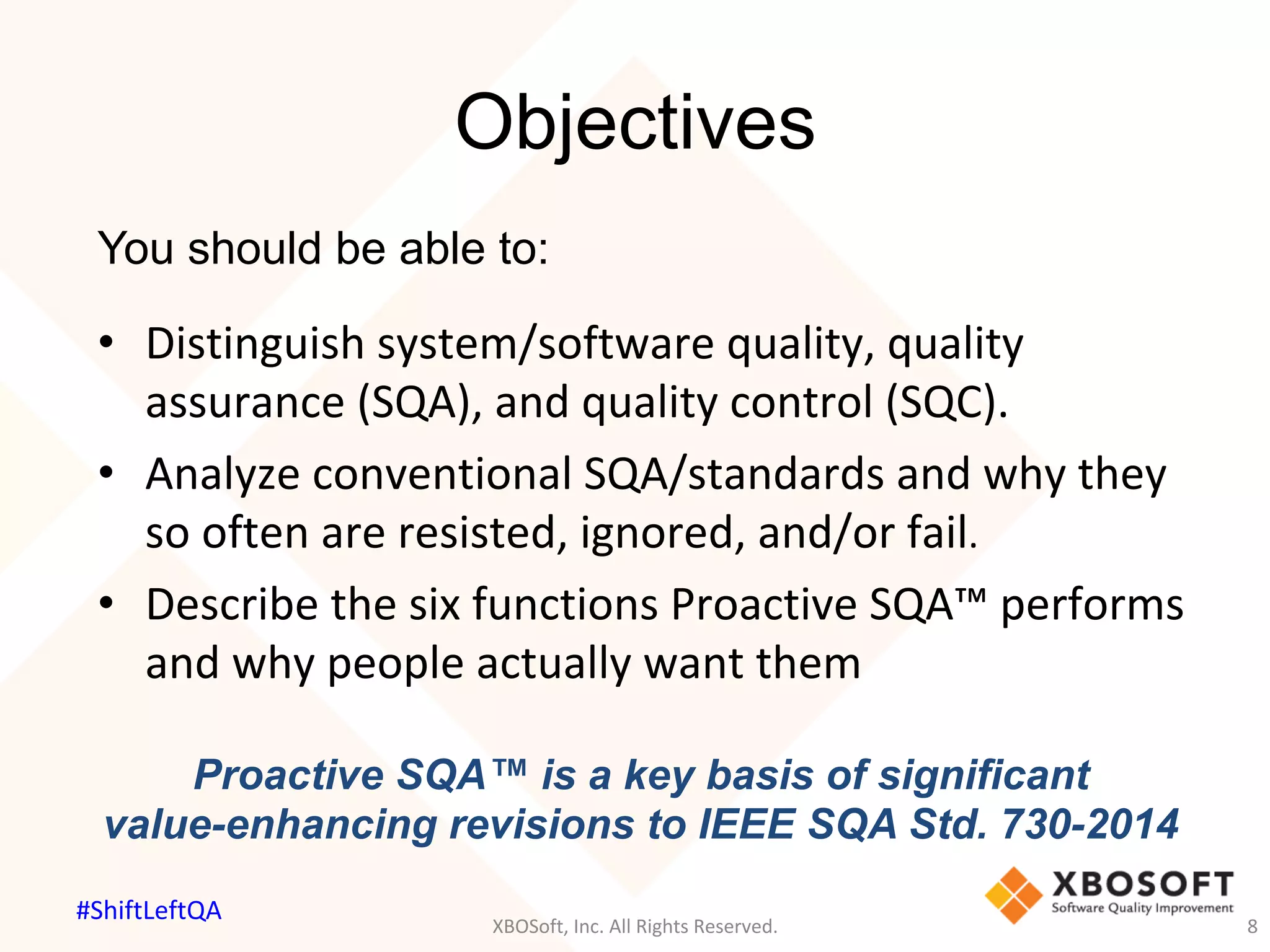 Objectives
You should be able to:
•  Distinguish	system/software	quality,	quality	
assurance	(SQA),	and	quality	control	(SQC).			
•  Analyze	conventional	SQA/standards	and	why	they	
so	often	are	resisted,	ignored,	and/or	fail.		
•  Describe	the	six	functions	Proactive	SQA™	performs	
and	why	people	actually	want	them	
Proactive SQA™ is a key basis of significant
value-enhancing revisions to IEEE SQA Std. 730-2014
XBOSoft,	Inc.	All	Rights	Reserved.	 8	
#ShiftLeftQA	
 