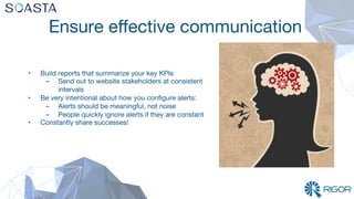 Ensure eﬀective communication
•  Build reports that summarize your key KPIs 
–  Send out to website stakeholders at consistent
intervals
•  Be very intentional about how you conﬁgure alerts:
–  Alerts should be meaningful, not noise
–  People quickly ignore alerts if they are constant
•  Constantly share successes!

 