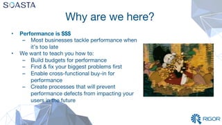 Why are we here?
•  Performance is $$$
–  Most businesses tackle performance when
it’s too late
•  We want to teach you how to:
–  Build budgets for performance
–  Find & ﬁx your biggest problems ﬁrst
–  Enable cross-functional buy-in for
performance
–  Create processes that will prevent
performance defects from impacting your
users in the future
 