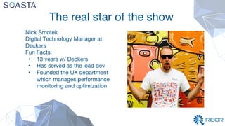 The real star of the show
Nick Smotek
Digital Technology Manager at
Deckers
Fun Facts:
•  13 years w/ Deckers
•  Has served as the lead dev
•  Founded the UX department
which manages performance
monitoring and optimization
 